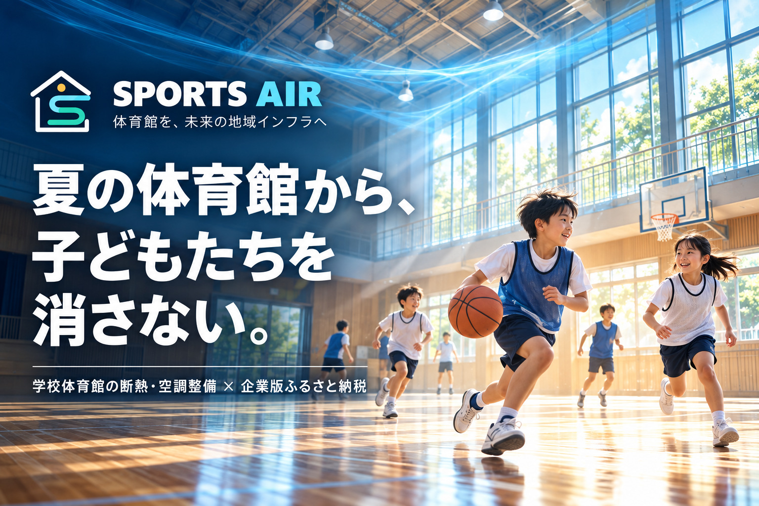 SPORTS AIR
～体育館を、未来の地域インフラへ  ～

子どもたちが走り、笑い、挑戦する。その姿を、暑さで失わせたくない。
SPORTS AIRは、そんな願いを地域の力に変えるプロジェクトです。

SPORTSには、スポーツと出会い、続けられる未来を。
AIRには、快適な空気と、地域の未来を動かす新しい風を込めました。
体育館の断熱・空調整備を企業版ふるさと納税で支え、平時は子どもの成長を、有事は地域の命を守る場所へ。
企業と自治体が手を取り合い、一つの体育館から、地域の可能性を広げていく。SPORTS AIR。体育館を、未来の地域インフラへ。